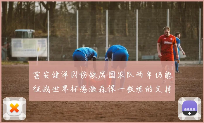 富安健洋因伤缺席国家队两年仍能征战世界杯感激森保一教练的支持与信任