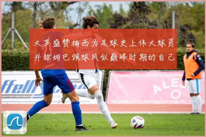 大罗盛赞梅西为足球史上伟大球员并称姆巴佩球风似巅峰时期的自己