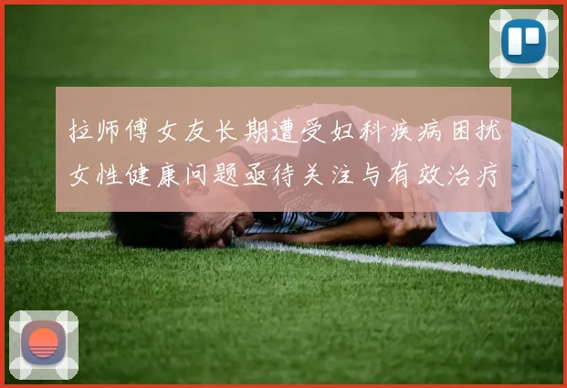 拉师傅女友长期遭受妇科疾病困扰女性健康问题亟待关注与有效治疗方案