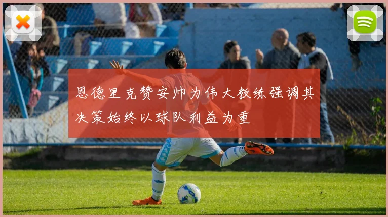 恩德里克赞安帅为伟大教练强调其决策始终以球队利益为重