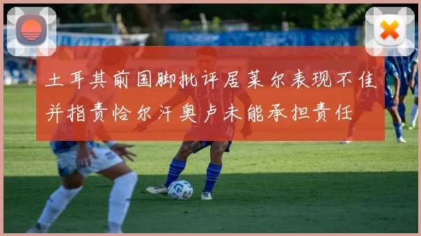 土耳其前国脚批评居莱尔表现不佳并指责恰尔汗奥卢未能承担责任