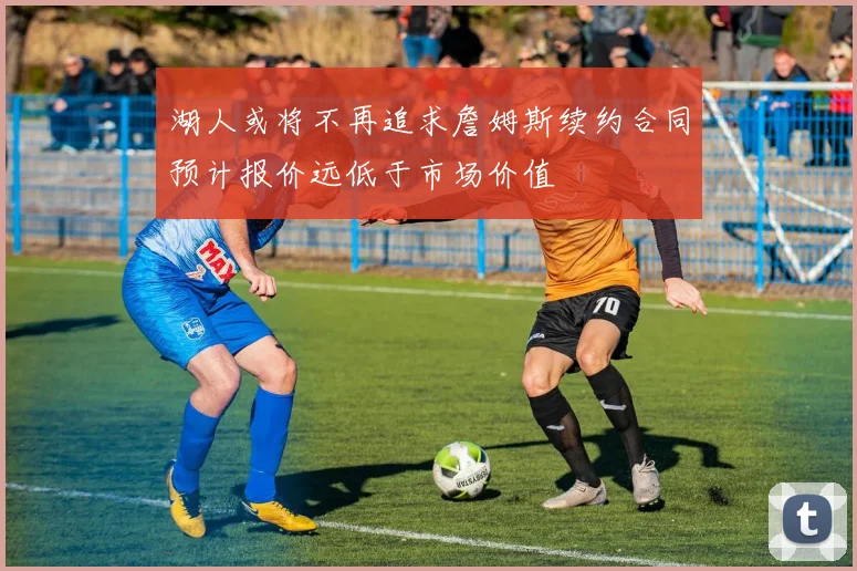 湖人或将不再追求詹姆斯续约合同预计报价远低于市场价值