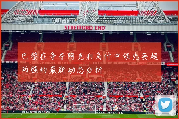 巴黎在争夺阿克利乌什中领先英超两强的最新动态分析