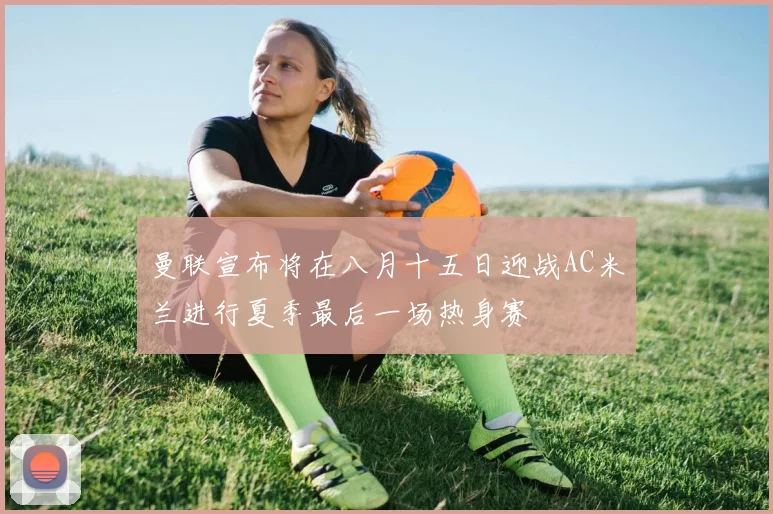 曼联宣布将在八月十五日迎战AC米兰进行夏季最后一场热身赛