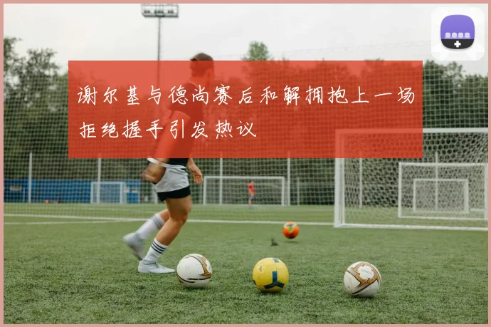谢尔基与德尚赛后和解拥抱上一场拒绝握手引发热议