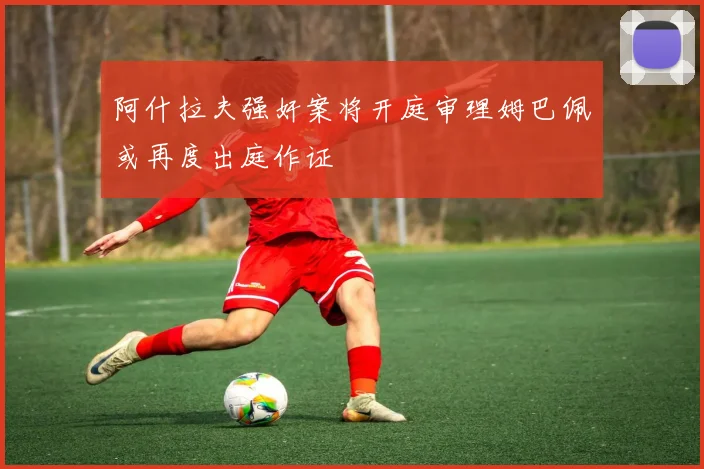 阿什拉夫强奸案将开庭审理姆巴佩或再度出庭作证