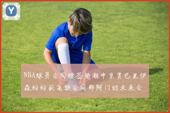 NBA球员合同续签热潮申京贾巴里伊森纷纷获高额合同那阿门的未来合同将如何定价