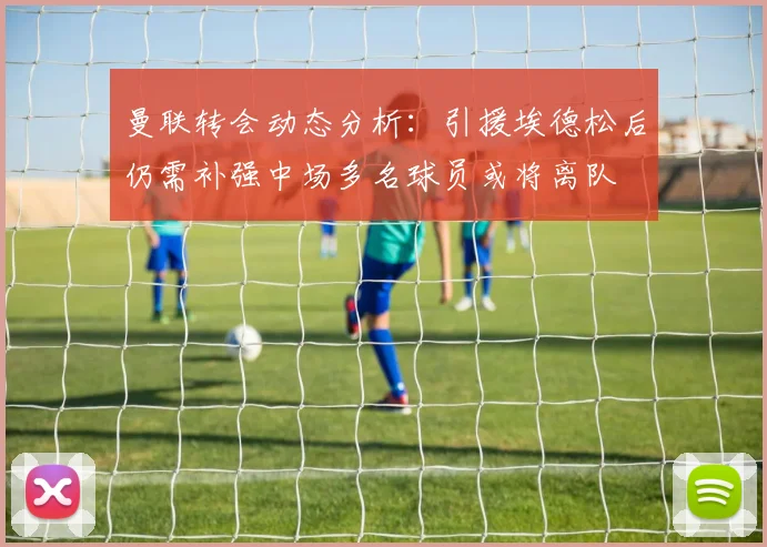 曼联转会动态分析：引援埃德松后仍需补强中场多名球员或将离队