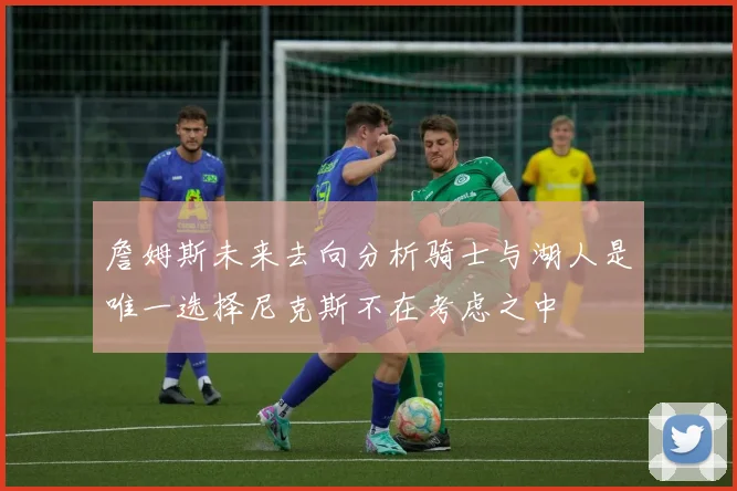 詹姆斯未来去向分析骑士与湖人是唯一选择尼克斯不在考虑之中