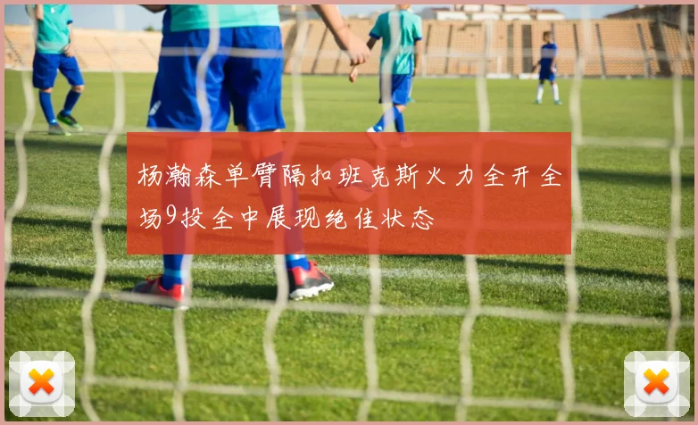 杨瀚森单臂隔扣班克斯火力全开全场9投全中展现绝佳状态