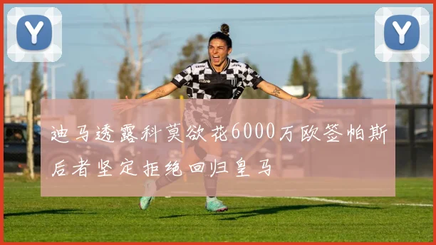 迪马透露科莫欲花6000万欧签帕斯后者坚定拒绝回归皇马