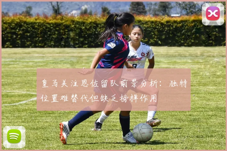 皇马关注恩佐留队前景分析：独特位置难替代但缺乏榜样作用