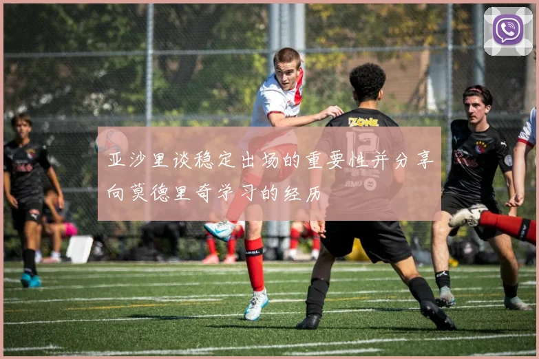 亚沙里谈稳定出场的重要性并分享向莫德里奇学习的经历