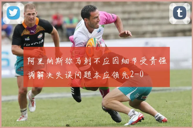 阿里纳斯称马刺不应因细节受责强调解决失误问题本应领先2-0