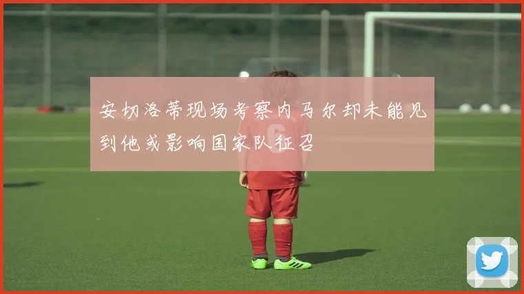 安切洛蒂现场考察内马尔却未能见到他或影响国家队征召