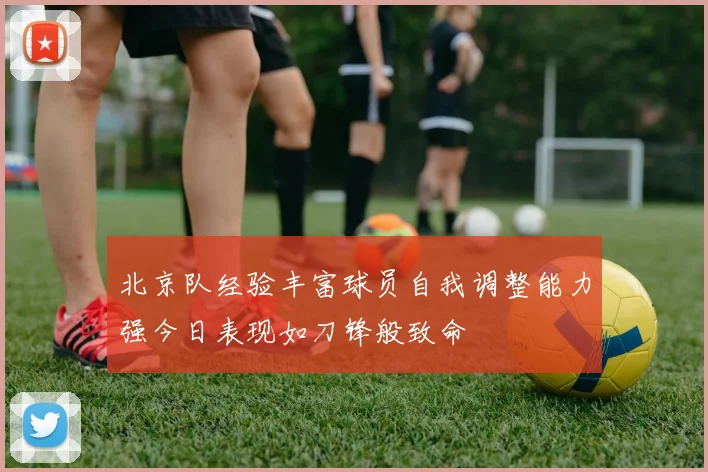 北京队经验丰富球员自我调整能力强今日表现如刀锋般致命