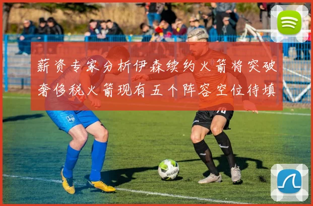 薪资专家分析伊森续约火箭将突破奢侈税火箭现有五个阵容空位待填补