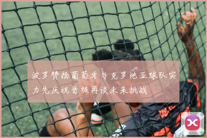 波罗赞扬葡萄牙与克罗地亚球队实力先庆祝晋级再谈未来挑战