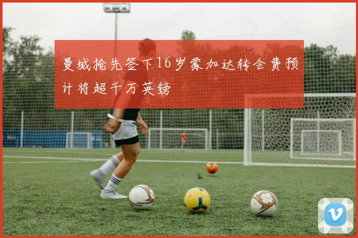 曼城抢先签下16岁蒙加达转会费预计将超千万英镑