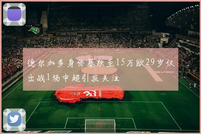 德尔加多身价暴跌至15万欧29岁仅出战1场中超引发关注