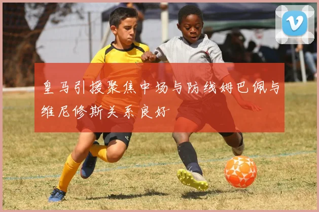 皇马引援聚焦中场与防线姆巴佩与维尼修斯关系良好