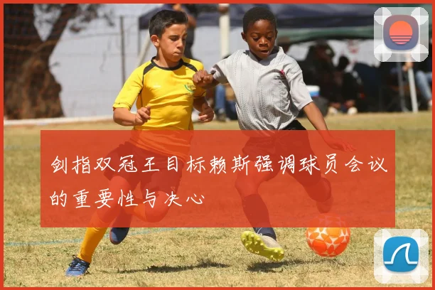 剑指双冠王目标赖斯强调球员会议的重要性与决心