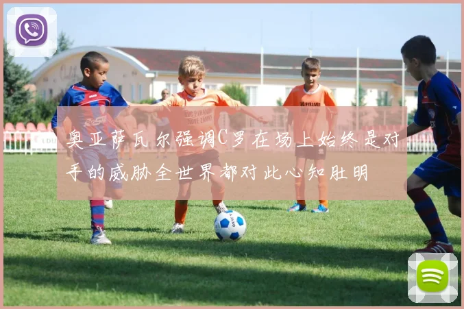 奥亚萨瓦尔强调C罗在场上始终是对手的威胁全世界都对此心知肚明