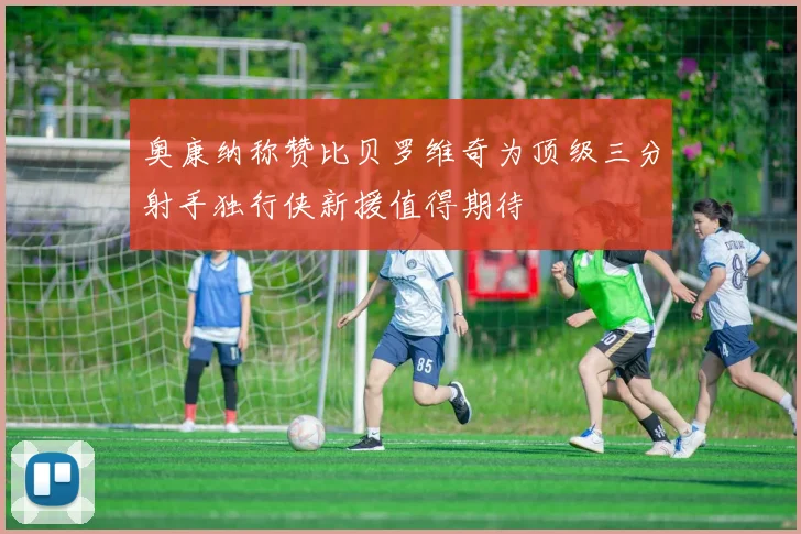 奥康纳称赞比贝罗维奇为顶级三分射手独行侠新援值得期待