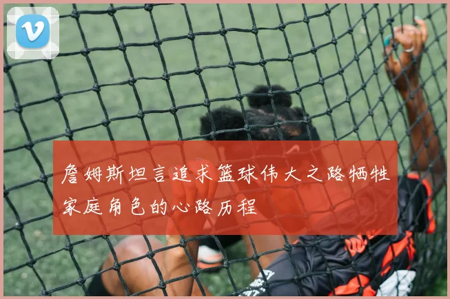 詹姆斯坦言追求篮球伟大之路牺牲家庭角色的心路历程