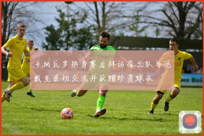 卡纳瓦罗热身赛后拜访荷兰队与范戴克亲切交流并获赠珍贵球衣