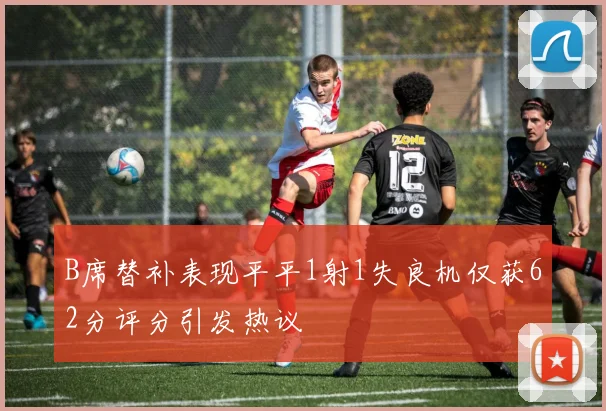 B席替补表现平平1射1失良机仅获62分评分引发热议