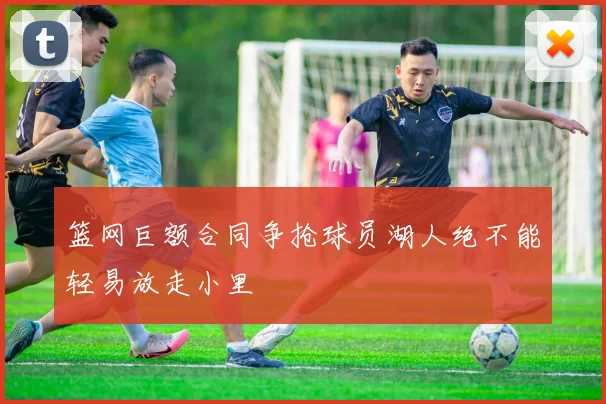 篮网巨额合同争抢球员湖人绝不能轻易放走小里