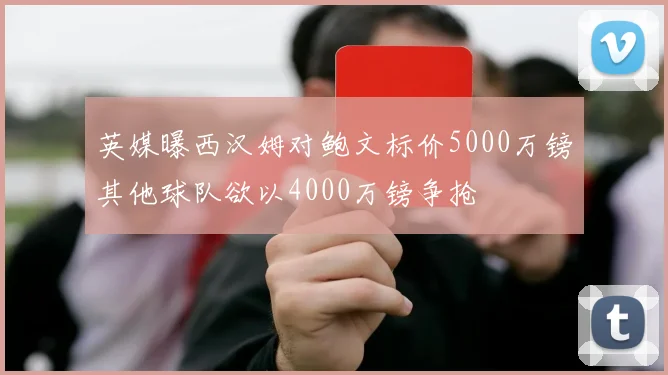 英媒曝西汉姆对鲍文标价5000万镑其他球队欲以4000万镑争抢