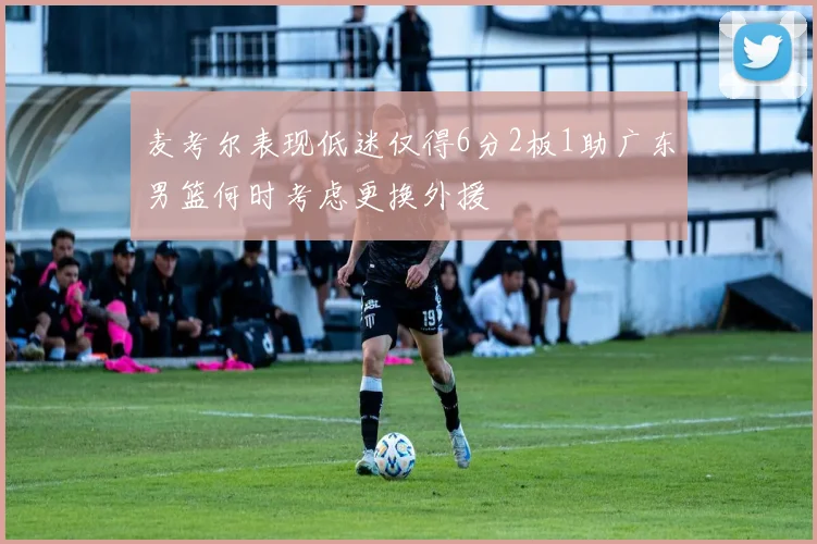 麦考尔表现低迷仅得6分2板1助广东男篮何时考虑更换外援