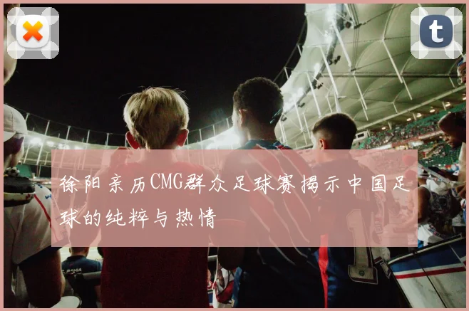 徐阳亲历CMG群众足球赛揭示中国足球的纯粹与热情