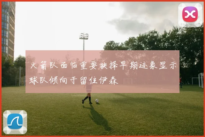 火箭队面临重要抉择早期迹象显示球队倾向于留住伊森