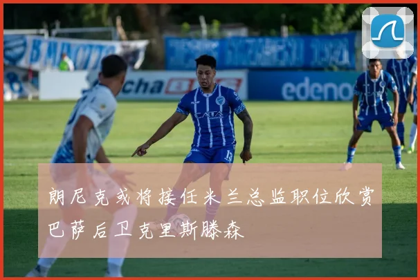 朗尼克或将接任米兰总监职位欣赏巴萨后卫克里斯滕森